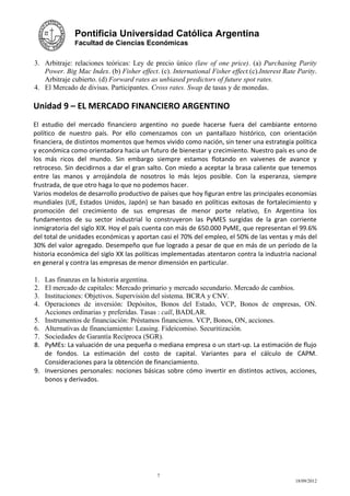 Pontificia Universidad Católica Argentina
               Facultad de Ciencias Económicas


3. Arbitraje: relaciones teóricas: Ley de precio único (law of one price). (a) Purchasing Parity
   Power. Big Mac Index. (b) Fisher effect. (c). International Fisher effect.(c).Interest Rate Parity.
   Arbitraje cubierto. (d) Forward rates as unbiased predictors of future spot rates.
4. El Mercado de divisas. Participantes. Cross rates. Swap de tasas y de monedas.

Unidad 9 – EL MERCADO FINANCIERO ARGENTINO
El estudio del mercado financiero argentino no puede hacerse fuera del cambiante entorno
político de nuestro país. Por ello comenzamos con un pantallazo histórico, con orientación
financiera, de distintos momentos que hemos vivido como nación, sin tener una estrategia política
y económica como orientadora hacia un futuro de bienestar y crecimiento. Nuestro país es uno de
los más ricos del mundo. Sin embargo siempre estamos flotando en vaivenes de avance y
retroceso. Sin decidirnos a dar el gran salto. Con miedo a aceptar la brasa caliente que tenemos
entre las manos y arrojándola de nosotros lo más lejos posible. Con la esperanza, siempre
frustrada, de que otro haga lo que no podemos hacer.
Varios modelos de desarrollo productivo de países que hoy figuran entre las principales economías
mundiales (UE, Estados Unidos, Japón) se han basado en políticas exitosas de fortalecimiento y
promoción del crecimiento de sus empresas de menor porte relativo, En Argentina los
fundamentos de su sector industrial lo construyeron las PyMES surgidas de la gran corriente
inmigratoria del siglo XIX. Hoy el país cuenta con más de 650.000 PyME, que representan el 99.6%
del total de unidades económicas y aportan casi el 70% del empleo, el 50% de las ventas y más del
30% del valor agregado. Desempeño que fue logrado a pesar de que en más de un período de la
historia económica del siglo XX las políticas implementadas atentaron contra la industria nacional
en general y contra las empresas de menor dimensión en particular.

1.   Las finanzas en la historia argentina.
2.   El mercado de capitales: Mercado primario y mercado secundario. Mercado de cambios.
3.   Instituciones: Objetivos. Supervisión del sistema. BCRA y CNV.
4.   Operaciones de inversión: Depósitos, Bonos del Estado, VCP, Bonos de empresas, ON.
     Acciones ordinarias y preferidas. Tasas : call, BADLAR.
5.   Instrumentos de financiación: Préstamos financieros. VCP, Bonos, ON, acciones.
6.   Alternativas de financiamiento: Leasing. Fideicomiso. Securitización.
7.   Sociedades de Garantía Recíproca (SGR).
8.   PyMEs: La valuación de una pequeña o mediana empresa o un start-up. La estimación de flujo
     de fondos. La estimación del costo de capital. Variantes para el cálculo de CAPM.
     Consideraciones para la obtención de financiamiento.
9.   Inversiones personales: nociones básicas sobre cómo invertir en distintos activos, acciones,
     bonos y derivados.




                                            7
                                                                                              18/09/2012
 