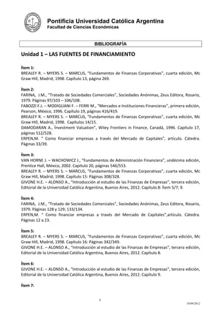Pontificia Universidad Católica Argentina
              Facultad de Ciencias Económicas



                                       BIBLIOGRAFÍA

Unidad 1 – LAS FUENTES DE FINANCIAMIENTO

Ítem 1:
BREALEY R. – MYERS S. – MARCUS, “Fundamentos de Finanzas Corporativas”, cuarta edición, Mc
Graw Hill, Madrid, 1998. Capítulo 13, página 269.

Ítem 2:
FARINA, J.M., “Tratado de Sociedades Comerciales”, Sociedades Anónimas, Zeus Editora, Rosario,
1979. Páginas 97/103 – 106/108.
FABOZZI F.J. – MODIGLIANI F. – FERRI M., “Mercados e Instituciones Financieras”, primera edición,
Pearson, México, 1996. Capítulo 19, páginas 416/419.
BREALEY R. – MYERS S. – MARCUS, “Fundamentos de Finanzas Corporativas”, cuarta edición, Mc
Graw Hill, Madrid, 1998. Capítulos 14/15.
DAMODARAN A., Ïnvestment Valuation”, Wiley Frontiers in Finance, Canadá, 1996. Capítulo 17,
páginas 512/528.
ERPEN,M. “ Como financiar empresas a través del Mercado de Capitales”, artículo. Cátedra.
Páginas 33/39.

Ítem 3:
VAN HORNE J. – WACHOWICZ J., “Fundamentos de Administración Financiera”, undécima edición,
Prentice Hall, México, 2002. Capítulo 20, páginas 546/553.
BREALEY R. – MYERS S. – MARCUS, “Fundamentos de Finanzas Corporativas”, cuarta edición, Mc
Graw Hill, Madrid, 1998. Capítulo 15: Páginas 308/328.
GIVONE H.E. – ALONSO A., “Introducción al estudio de las Finanzas de Empresas”, tercera edición,
Editorial de la Universidad Católica Argentina, Buenos Aires, 2012. Capítulo 8: Ítem 5/7; 9.

Ítem 4:
FARINA, J.M., “Tratado de Sociedades Comerciales”, Sociedades Anónimas, Zeus Editora, Rosario,
1979. Páginas 128 y 129; 133/134.
ERPEN,M. “ Como financiar empresas a través del Mercado de Capitales”,artículo. Cátedra.
Páginas 12 a 23.

Ítem 5:
BREALEY R. – MYERS S. – MARCUS, “Fundamentos de Finanzas Corporativas”, cuarta edición, Mc
Graw Hill, Madrid, 1998. Capítulo 16: Páginas 342/349.
GIVONE H.E. – ALONSO A., “Introducción al estudio de las Finanzas de Empresas”, tercera edición,
Editorial de la Universidad Católica Argentina, Buenos Aires, 2012. Capítulo 8.

Ítem 6:
GIVONE H.E. – ALONSO A., “Introducción al estudio de las Finanzas de Empresas”, tercera edición,
Editorial de la Universidad Católica Argentina, Buenos Aires, 2012. Capítulo 9.

Ítem 7:


                                          8
                                                                                         18/09/2012
 