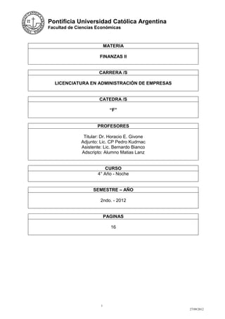 Pontificia Universidad Católica Argentina
Facultad de Ciencias Económicas



                           MATERIA

                       FINANZAS II


                      CARRERA /S

  LICENCIATURA EN ADMINISTRACIÓN DE EMPRESAS


                      CATEDRA /S

                             “F”


                     PROFESORES

               Titular: Dr. Horacio E. Givone
              Adjunto: Lic. CP Pedro Kudrnac
              Asistente: Lic. Bernardo Bianco
              Adscripto: Alumno Matias Lanz


                          CURSO
                      4° Año - Noche


                   SEMESTRE – AÑO

                       2ndo. - 2012


                           PAGINAS

                             16




                       1
                                                27/09/2012
 