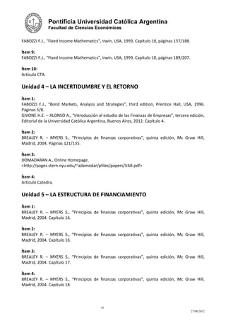Pontificia Universidad Católica Argentina
                Facultad de Ciencias Económicas


FABOZZI F.J., “Fixed Income Mathematics”, Irwin, USA, 1993. Capítulo 10, páginas 157/188.

Ítem 9:
FABOZZI F.J., “Fixed Income Mathematics”, Irwin, USA, 1993. Capítulo 10, páginas 189/207.

Ítem 10:
Artículo CTA.

Unidad 4 – LA INCERTIDUMBRE Y EL RETORNO
Ítem 1:
FABOZZI F.J., “Bond Markets, Analysis and Strategies”, third edition, Prentice Hall, USA, 1996.
Páginas 5/8.
GIVONE H.E. – ALONSO A., “Introducción al estudio de las Finanzas de Empresas”, tercera edición,
Editorial de la Universidad Católica Argentina, Buenos Aires, 2012. Capítulo 4.

Ítem 2:
BREALEY R. – MYERS S., “Principios de finanzas corporativas”, quinta edición, Mc Graw Hill,
Madrid, 2004. Páginas 121/135.

Ítem 3:
DOMADARAN A., Online Homepage.
<http://pages.stern.nyu.edu/~adamodar/pfiles/papers/VAR.pdf>

Ítem 4:
Artículo Catedra.

Unidad 5 – LA ESTRUCTURA DE FINANCIAMIENTO
Ítem 1:
BREALEY R. – MYERS S., “Principios de finanzas corporativas”, quinta edición, Mc Graw Hill,
Madrid, 2004. Capítulo 16.

Ítem 2:
BREALEY R. – MYERS S., “Principios de finanzas corporativas”, quinta edición, Mc Graw Hill,
Madrid, 2004. Capítulo 16.

Ítem 3:
BREALEY R. – MYERS S., “Principios de finanzas corporativas”, quinta edición, Mc Graw Hill,
Madrid, 2004. Capítulo 17.

Ítem 4:
BREALEY R. – MYERS S., “Principios de finanzas corporativas”, quinta edición, Mc Graw Hill,
Madrid, 2004. Capítulo 18.



                                         10
                                                                                            27/08/2012
 