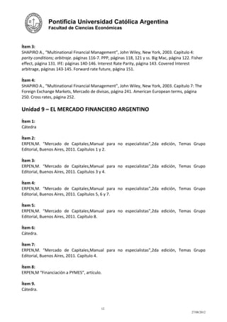 Pontificia Universidad Católica Argentina
              Facultad de Ciencias Económicas



Ítem 3:
SHAPIRO A., “Multinational Financial Management”, John Wiley, New York, 2003. Capítulo 4:
parity conditions; arbitraje. páginas 116-7. PPP, páginas 118, 121 y ss. Big Mac, página 122. Fisher
effect, página 131. IFE: páginas 140-146. Interest Rate Parity, página 143. Covered Interest
arbitrage, páginas 143-145. Forward rate future, página 151.

Ítem 4:
SHAPIRO A., “Multinational Financial Management”, John Wiley, New York, 2003. Capítulo 7: The
Foreign Exchange Markets, Mercado de divisas, página 241. American European terms, página
250. Cross rates, página 252.

Unidad 9 – EL MERCADO FINANCIERO ARGENTINO
Ítem 1:
Cátedra

Ítem 2:
ERPEN,M. “Mercado de Capitales,Manual para no especialistas”,2da edición, Temas Grupo
Editorial, Buenos Aires, 2011. Capítulos 1 y 2.

Ítem 3:
ERPEN,M. “Mercado de Capitales,Manual para no especialistas”,2da edición, Temas Grupo
Editorial, Buenos Aires, 2011. Capítulos 3 y 4.

Ítem 4:
ERPEN,M. “Mercado de Capitales,Manual para no especialistas”,2da edición, Temas Grupo
Editorial, Buenos Aires, 2011. Capítulos 5, 6 y 7.

Ítem 5:
ERPEN,M. “Mercado de Capitales,Manual para no especialistas”,2da edición, Temas Grupo
Editorial, Buenos Aires, 2011. Capítulo 8.

Ítem 6:
Cátedra.

Ítem 7:
ERPEN,M. “Mercado de Capitales,Manual para no especialistas”,2da edición, Temas Grupo
Editorial, Buenos Aires, 2011. Capítulo 4.

Ítem 8:
ERPEN,M “Financiación a PYMES”, artículo.

Ítem 9.
Cátedra.



                                            12
                                                                                             27/08/2012
 