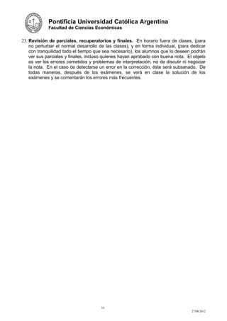 Pontificia Universidad Católica Argentina
             Facultad de Ciencias Económicas


23. Revisión de parciales, recuperatorios y finales. En horario fuera de clases, (para
    no perturbar el normal desarrollo de las clases), y en forma individual, (para dedicar
    con tranquilidad todo el tiempo que sea necesario), los alumnos que lo deseen podrán
    ver sus parciales y finales, incluso quienes hayan aprobado con buena nota. El objeto
    es ver los errores cometidos y problemas de interpretación, no de discutir ni negociar
    la nota. En el caso de detectarse un error en la corrección, éste será subsanado. De
    todas maneras, después de los exámenes, se verá en clase la solución de los
    exámenes y se comentarán los errores más frecuentes.




                                      16
                                                                                   27/08/2012
 