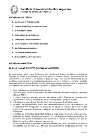 Pontificia Universidad Católica Argentina
              Facultad de Ciencias Económicas


PROGRAMA SINTÉTICO:

   1. Las fuentes de financiamiento

   2. La determinación de las tasas de interés

   3. El mercado de bonos

   4. La incertidumbre y el retorno.

   5. La estructura de financiamiento

   6. Los mercados de instrumentos derivados

   7. Las fusiones y adquisiciones

   8. Las finanzas internacionales

   9. El mercado financiero argentino


PROGRAMA ANALÍTICO:

Unidad 1 – LAS FUENTES DE FINANCIAMIENTO

La estructura de capital es una de las áreas más complejas de la toma de decisiones financieras
teniendo en cuenta la interrelación que existe entre las distintas fuentes, las posibilidades de
consecución de las mismas y los factores de poder en juego. Una decisión errónea hace que se
modifique negativamente el costo del capital, disminuyendo así el VAN de los proyectos haciendo
inaceptables algunos de ello. Esto no significa que la estructura de capital esté sobre la importancia
de los productos o servicios, pero hace y posibilita la importancia de los mismos.

1. Cómo crear valor con las decisiones de inversión.
2. Tipos de capital: Deuda a largo plazo. Acciones preferidas. Acciones ordinarias. Utilidades
   retenidas. ADR’s.
3. El entorno financiero. Mercado primario. Mercado secundario. El capital de riesgo (venture
   capital). Ofertas Públicas Iniciales (OPI) (IPO). Emisión pública. Colocación privada.
4. La deuda a largo plazo. Bonos. Características. Instrumentos de deuda a largo plazo.
5. La política de endeudamiento. Como afecta el endeudamiento al valor de una empresa en
   una economía libre de impuestos. La estructura del capital y el impuesto de sociedades. Los
   costos de la insolvencia financiera. Explicación de la elección de las distintas fuentes de
   financiación.
6. La Política de dividendos. Estabilidad. Política a largo plazo. Dividendos extraordinarios.
   Dividendos en acciones y división de acciones. Por qué debería ser irrelevante la política de
   dividendos. Por qué los dividendos pueden aumentar el valor de las empresas. Por qué los
   dividendos pueden reducir el valor de las empresas.
7. Instituciones Financieras: Comisión Nacional de Valores (CNV), Bolsa de Comercio de Buenos
   Aires (BCBA), Caja de Valores S.A., Mercado Abierto Electrónico (MAE), Bolsa de Valores de

                                            3
                                                                                              27/08/2012
 