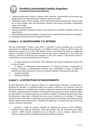 Pontificia Universidad Católica Argentina
              Facultad de Ciencias Económicas


5.   Retornos potenciales: Fuentes. Intereses sobre intereses. Características de los bonos que
    pueden afectar la importancia de los intereses sobre los intereses.
6. Rendimiento total: Yield to maturity. Yield to call. Retorno total al vencimiento. Retorno total
    de un bono vendido antes del vencimiento. Retorno sobre bonos rescatados. Comparando
    cupón y cero cupón.
7. Volatilidad: Características.
8. Duración (Duration): Macaulay. Relación entre duración y volatilidad. Portafolio. Cálculo por
    aproximación.
9. Convexitividad (Convexity): Medición. Convexity como modificación del cambio en la duration.
10. Estrategias utilizadas por los inversionistas en bonos.

Unidad 4 – LA INCERTIDUMBRE Y EL RETORNO

¿Por qué incertidumbre? Porque es muy difícil, o imposible o mucha casualidad, que se concrete
exactamente el rendimiento presupuestado. La realidad involucra el riesgo de obtener menos del
rendimiento esperado de un valor. Pero también incluye la posibilidad de ganar un rendimiento
superior al estimado. Se debe comprender la relación entre riesgo y rendimiento y como medir esta
relación y traducirla en decisiones que aumenten el valor de la empresa. Continuamos el tema de
incertidumbre que iniciamos tratamiento en Finanzas I.

1.      El riesgo asociado con la inversión: Teoría. Medición del riesgo. El modelo de valuación de
   activos de capital.
2.      El riesgo y la rentabilidad: Harry Markowitz y la teoría de carteras. Combinación de
   acciones. Préstamo y endeudamiento. Relación entre rentabilidad y riesgo. El modelo de
   equilibrio de activos financieros. Línea de mercado de capitales. Valoración por arbitrajes.
3.      Valuación al riesgo.
4.      Behavioural finance.

Unidad 5 – LA ESTRUCTURA DE FINANCIAMIENTO
Se debe diferenciar entre el capital de deuda y el capital propio, entender el concepto de la
eficiencia de mercado y la valoración básica de acciones ordinarias y las relaciones entre las
decisiones financieras, el rendimiento, el riesgo y el valor de la empresa. El término capital designa
los fondos a lago plazo de una empresa. Con excepción de los pasivos corrientes, todos los rubros
del lado derecho en el balance general, son fuentes de capital. El capital de deuda incluye todos
los préstamos a largo plazo, incluyendo los bonos, que se analizaron en la unidad 3. El capital
propio consiste en los fondos a largo plazo que proporcionan los accionistas. Una empresa puede
obtener capital propio internamente, reteniendo las ganancias, o externamente por la venta de
acciones comunes o preferidas.

1        Valuación y riesgo de acciones: Método de valuación de acciones. Precio utilidades.
     Modelo de descuento de dividendos. Ajuste del modelo. Tasa de rendimiento para valuar
     acciones. CAPM. Factores relacionados con el mercado y con la empresa. Riesgo de las
     acciones. Proyección de la volatilidad y beta del precio de las acciones.




                                            5
                                                                                              27/08/2012
 
