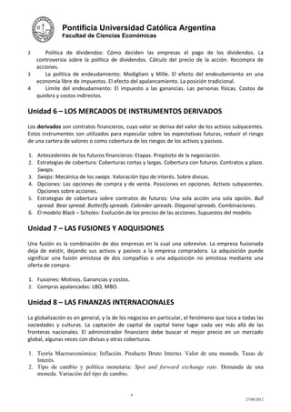 Pontificia Universidad Católica Argentina
              Facultad de Ciencias Económicas


2     Política de dividendos: Cómo deciden las empresas el pago de los dividendos. La
  controversia sobre la política de dividendos. Cálculo del precio de la acción. Recompra de
  acciones.
3     La política de endeudamiento: Modigliani y Mille. El efecto del endeudamiento en una
  economía libre de impuestos. El efecto del apalancamiento. La posición tradicional.
4     Límite del endeudamiento: El impuesto a las ganancias. Las personas físicas. Costos de
  quiebra y costos indirectos.

Unidad 6 – LOS MERCADOS DE INSTRUMENTOS DERIVADOS
Los derivados son contratos financieros, cuyo valor se deriva del valor de los activos subyacentes.
Estos instrumentos son utilizados para especular sobre las expectativas futuras, reducir el riesgo
de una cartera de valores o como cobertura de los riesgos de los activos y pasivos.

1. Antecedentes de los futuros financieros: Etapas. Propósito de la negociación.
2. Estrategias de cobertura: Coberturas cortas y largas. Cobertura con futuros. Contratos a plazo.
   Swaps.
3. Swaps: Mecánica de los swaps. Valoración tipo de interés. Sobre divisas.
4. Opciones: Las opciones de compra y de venta. Posiciones en opciones. Activos subyacentes.
   Opciones sobre acciones.
5. Estrategias de cobertura sobre contratos de futuros: Una sola acción una sola opción. Bull
   spread. Bear spread. Butterfly spreads. Calender spreads. Diagonal spreads. Combinaciones.
6. El modelo Black – Scholes: Evolución de los precios de las acciones. Supuestos del modelo.

Unidad 7 – LAS FUSIONES Y ADQUISIONES
Una fusión es la combinación de dos empresas en la cual una sobrevive. La empresa fusionada
deja de existir, dejando sus activos y pasivos a la empresa compradora. La adquisición puede
significar una fusión amistosa de dos compañías o una adquisición no amistosa mediante una
oferta de compra.

1. Fusiones: Motivos. Ganancias y costos.
2. Compras apalancadas: LBO, MBO.


Unidad 8 – LAS FINANZAS INTERNACIONALES
La globalización es en general, y la de los negocios en particular, el fenómeno que toca a todas las
sociedades y culturas. La captación de capital de capital tiene lugar cada vez más allá de las
fronteras nacionales. El administrador financiero debe buscar el mejor precio en un mercado
global, algunas veces con divisas y otras coberturas.

1. Teoría Macroeconómica: Inflación. Producto Bruto Interno. Valor de una moneda. Tasas de
   Interés.
2. Tipo de cambio y política monetaria: Spot and forward exchange rate. Demanda de una
   moneda. Variación del tipo de cambio.


                                            6
                                                                                            27/08/2012
 