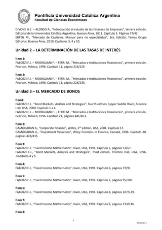 Pontificia Universidad Católica Argentina
              Facultad de Ciencias Económicas


GIVONE H.E. – ALONSO A., “Introducción al estudio de las Finanzas de Empresas”, tercera edición,
Editorial de la Universidad Católica Argentina, Buenos Aires, 2012. Capítulo 1. Páginas 37/42.
ERPEN M., “Mercado de Capitales. Manual para no especialistas”, 1ra. Edición, Temas Grupo
Editorial, Buenos Aires, 2010. Capítulos 3, 4 y 10.

Unidad 2 – LA DETERMINACIÓN DE LAS TASAS DE INTERÉS
Ítem 1:
FABOZZI F.J. – MODIGLIANI F. – FERRI M., “Mercados e Instituciones Financieras”, primera edición,
Pearson, México, 1996. Capítulo 11, página 214/224.

Ítem 2:
FABOZZI F.J. – MODIGLIANI F. – FERRI M., “Mercados e Instituciones Financieras”, primera edición,
Pearson, México, 1996. Capítulo 11, página 228/235.

Unidad 3 – EL MERCADO DE BONOS
Ítem1:
FABOZZI F.J., “Bond Markets, Análisis and Strategies”, fourth edition, Upper Saddle River, Prentice
Hall, USA, 2000. Capítulo 1 a 4.
FABOZZI F.J. – MODIGLIANI F. – FERRI M., “Mercados e Instituciones Financieras”, primera edición,
Pearson, México, 1996. Capítulo 21, páginas 441/453.

Ítem 2:
DAMODARAN A., “Corporate Finance”, Willey, 2nd edition, USA, 2001. Capítulo 17.
DAMODARAN A., “Investment Valuation”, Wiley Frontiers in Finance, Canadá, 1996. Capítulo 20,
páginas 423/435.

Ítem 3:
FABOZZI F.J., “Fixed Income Mathematics”, Irwin, USA, 1993. Capítulo 5, páginas 53/67..
FABOZZI F.J., “Bond Markets, Analysis and Strategies”, third edition, Prentice Hall, USA, 1996.
.Capítulos 4 y 5.

Ítem 4:
FABOZZI F.J., “Fixed Income Mathematics”, Irwin, USA, 1993. Capítulo 6, páginas 77/91.

Ítem 5:
FABOZZI F.J., “Fixed Income Mathematics”, Irwin, USA, 1993. Capítulo 7, páginas 95/105.

Ítem 6:
FABOZZI F.J., “Fixed Income Mathematics”, Irwin, USA, 1993. Capítulo 8, páginas 107/129.

Ítem 7:
FABOZZI F.J., “Fixed Income Mathematics”, Irwin, USA, 1993. Capítulo 9, páginas 133/146.

Ítem 8:

                                           9
                                                                                           27/08/2012
 