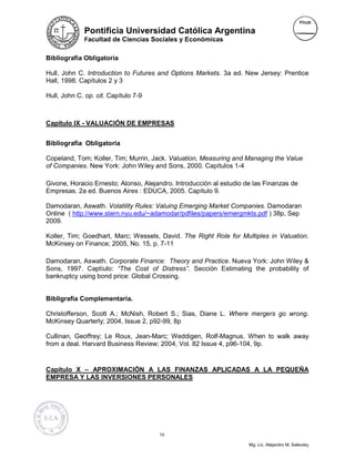 Pontificia Universidad Católica Argentina
             Facultad de Ciencias Sociales y Económicas


Bibliografía Obligatoria

Hull, John C. Introduction to Futures and Options Markets. 3a ed. New Jersey: Prentice
Hall, 1998. Capítulos 2 y 3

Hull, John C. op. cit. Capítulo 7-9



Capítulo IX - VALUACIÓN DE EMPRESAS


Bibliografía Obligatoria

Copeland, Tom; Koller, Tim; Murrin, Jack. Valuation, Measuring and Managing the Value
of Companies. New York: John Wiley and Sons, 2000. Capítulos 1-4

Givone, Horacio Ernesto; Alonso, Alejandro. Introducción al estudio de las Finanzas de
Empresas. 2a ed. Buenos Aires : EDUCA, 2005. Capítulo 9.

Damodaran, Aswath. Volatility Rules: Valuing Emerging Market Companies. Damodaran
Online ( http://www.stern.nyu.edu/~adamodar/pdfiles/papers/emergmkts.pdf ) 38p, Sep
2009.

Koller, Tim; Goedhart, Marc; Wessels, David. The Right Role for Multiples in Valuation.
McKinsey on Finance; 2005, No. 15, p. 7-11

Damodaran, Aswath. Corporate Finance: Theory and Practice. Nueva York: John Wiley &
Sons, 1997. Captíulo: “The Cost of Distress”. Sección Estimating the probability of
bankruptcy using bond price: Global Crossing.


Bibligrafía Complementaria.

Christofferson, Scott A.; McNish, Robert S.; Sias, Diane L. Where mergers go wrong.
McKinsey Quarterly; 2004, Issue 2, p92-99, 8p

Cullinan, Geoffrey; Le Roux, Jean-Marc; Weddigen, Rolf-Magnus. When to walk away
from a deal. Harvard Business Review; 2004, Vol. 82 Issue 4, p96-104, 9p.


Capítulo X – APROXIMACIÓN A LAS FINANZAS APLICADAS A LA PEQUEÑA
EMPRESA Y LAS INVERSIONES PERSONALES




                                      10

                                                                     Mg. Lic. Alejandro M. Salevsky
 