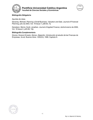 Pontificia Universidad Católica Argentina
             Facultad de Ciencias Sociales y Económicas


Bibliografía Obligatoria

Apuntes de clase.
Devaney, Michael. Planning a Small Business. Valuation and Sale. Journal of Financial
Planning; julio de 2003, Vol. 16 Issue 7, p56-63, 7p
Danielson, Morris; Scott, Jonathan. Journal of Applied Finance; otoño/invierno de 2006,
Vol. 16 Issue 2, p45-56, 12p
Bibliografía Complementaria
Givone, Horacio Ernesto; Alonso, Alejandro. Introducción al estudio de las Finanzas de
Empresas. 2a ed. Buenos Aires : EDUCA, 1999. Capítulo 9.




                                       11

                                                                     Mg. Lic. Alejandro M. Salevsky
 