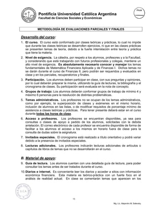 Pontificia Universidad Católica Argentina
             Facultad de Ciencias Sociales y Económicas



             METODOLOGÍA DE EVALUACIONES PARCIALES Y FINALES

Desarrollo del curso:
1. El curso. El curso está conformado por clases teóricas y prácticas, lo cual no impide
   que durante las clases teóricas se desarrollen ejercicios, ni que en las clases prácticas
   se presenten temas de teoría, debido a la fuerte interrelación entre teoría y práctica
   que tiene la materia.
2. Nivel de exigencia. La cátedra, por respeto a los alumnos, profesores y a la Facultad,
   y considerando que está trabajando con futuros profesionales y colegas, mantiene un
   alto nivel de exigencia. Es absolutamente necesario conocer y manejar los temas
   fundamentales de Matemática Financiera Aplicada y de Finanzas I. Dichos temas no
   se darán durante el curso de Finanzas II, pero podrán ser requeridos y evaluados en
   clase y en los parciales, recuperatorios y finales.
3. Participación. Los alumnos deben participar en clase, con sus preguntas y opiniones,
   por lo cual deberán preparar la misma, utilizando la guía de lecturas, la bibliografía y el
   cronograma de clases. Su participación será evaluada en la nota de concepto.
4. Grupos de trabajo: Los alumnos deberán conformar grupos de trabajo de mínimo 4 y
   máximo 6 personas para la resolución de distintas problemáticas.
5. Temas administrativos. Los profesores no se ocupan de los temas administrativos,
   como por ejemplo, la superposición de clases y exámenes en el mismo horario,
   inclusión de alumnos en las listas, o de modificar requisitos de porcentaje mínimo de
   asistencia a clases teóricas y prácticas. Para tener presente deberá estar en el curso
   durante todas las horas de clase.
6. Acceso a profesores. Los profesores se encuentran disponibles, ya sea para
   consultas o clases de apoyo a pedido de los alumnos, solicitadas con la debida
   antelación. El correo electrónico de cada profesor se encuentra disponible de forma de
   facilitar a los alumnos el acceso a los mismos en horario fuera de clase para la
   consulta de dudas sobre la asignatura.
7. Invitados especiales. El cronograma está realizado a título orientativo y podrá variar
   debido a la presencia de invitados especiales.
8. Lecturas adicionales. Los profesores indicarán lecturas adicionales de artículos o
   capítulos de libros de temas que no se desarrollarán en el curso.


B. Material de apoyo:
9. Guía de lectura. Los alumnos cuentan con una detallada guía de lectura, para poder
   consultar los temas antes de ser tratados durante el curso.
10. Diarios e internet. Es conveniente leer los diarios y acceder a sitios con información
    económica financiera. Esta materia es teórico-práctica con un fuerte foco en el
    análisis de realidad actual. En clase se comentarán temas que aparecen en los




                                        13

                                                                        Mg. Lic. Alejandro M. Salevsky
 