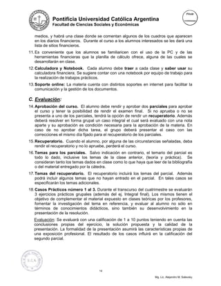 Pontificia Universidad Católica Argentina
             Facultad de Ciencias Sociales y Económicas


   medios, y habrá una clase donde se comentan algunos de los cuadros que aparecen
   en los diarios financieros. Durante el curso a los alumnos interesados se les dará una
   lista de sitios financieros.
11. Es conveniente que los alumnos se familiaricen con el uso de la PC y de las
    herramientas financieras que la planilla de cálculo ofrece, alguna de las cuales se
    desarrollarán en clase.
12. Calculadora y Notebook. Cada alumno debe traer a cada clase y saber usar su
    calculadora financiera. Se sugiere contar con una notebook por equipo de trabajo para
    la realización de trabajos prácticos.
13. Soporte online: La materia cuenta con distintos soportes en internet para facilitar la
    comunicación y la gestión de los documentos.

C. Evaluación:
14. Aprobación del curso. El alumno debe rendir y aprobar dos parciales para aprobar
    el curso y tener la posibilidad de rendir el examen final. Si no aprueba o no se
    presenta a uno de los parciales, tendrá la opción de rendir un recuperatorio. Además
    deberá resolver en forma grupal un caso integral el cual será evaluado con una nota
    aparte y su aprobación es condición necesaria para la aprobación de la materia. En
    caso de no aprobar dicha tarea, el grupo deberá presentar el caso con las
    correcciones el mismo día fijado para el recuperatorio de los parciales.
15. Recuperatorio. Cuando el alumno, por alguna de las circunstancias señaladas, deba
    rendir el recuperatorio y no lo apruebe, perderá el curso.
16. Temas para los parciales. Salvo indicación en contrario, el temario del parcial es
    todo lo dado, inclusive los temas de la clase anterior, (teoría y práctica). Se
    consideran tanto los temas dados en clase como lo que haya que leer de la bibliografía
    o del material entregado por la cátedra.
17. Temas del recuperatorio. El recuperatorio incluirá los temas del parcial. Además
    podrá incluir algunos temas que no hayan entrado en el parcial. En tales casos se
    especificarán los temas adicionales.
18. Casos Prácticos número 1 al 3. Durante el transcurso del cuatrimestre se evaluarán
    3 ejercicios prácticos grupales (además del ej. Integral final). Los mismos tienen el
    objetivo de complementar el material expuesto en clases teóricas por los profesores,
    fomentar la investigación del tema en referencia, y evaluar al alumno no sólo en
    términos de conocimientos didácticos, sino también su desenvolvimiento en la
    presentación de la resolución.
   Evaluación: Se evaluará con una calificación de 1 a 10 puntos teniendo en cuenta las
   conclusiones propias del ejercicio, la solución propuesta y la calidad de la
   presentación. La formalidad de la presentación asumirá las características propias de
   una exposición profesional. El resultado de los casos influirá en la calificación del
   segundo parcial.




                                      14

                                                                     Mg. Lic. Alejandro M. Salevsky
 