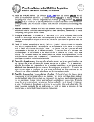 Pontificia Universidad Católica Argentina
             Facultad de Ciencias Sociales y Económicas


19. Tests de lectura previa. Se tomarán CUATRO tests de lectura previa de los
    temas a desarrollar en las clases. El test se tomará al inicio de la clase y constará de
    tres preguntas cortas. Una vez empezado los alumnos que lleguen tarde no podrán
    ingresar al aula hasta que el test haya finalizado. Se calificará el test como “aprobado”
    o “no aprobado” y los resultados en estos tests influirán en la calificación del segundo
    parcial.
20. Nota de concepto: Además de la nota del examen parcial y recuperatorio, el alumno
    tendrá una nota de concepto compuesta por los Tests de Lectura, asistencia a la clase
    completa y participación en las clases.
21. Trabajos especiales. A criterio de la cátedra se podrá pedir a algunos alumnos la
    realización de trabajos especiales de investigación y el desarrollo de un caso. Estos
    trabajos no reemplazan al parcial ni al recuperatorio, pero servirán para la nota de
    concepto.
22. Final. El final es generalmente escrito, (teórico y práctico, pero podrá ser un llamado
    todo teórico o todo práctico). A criterio de los profesores se podrá tomar un examen
    oral o dividir al examen en escrito y oral. Los temas que se toman en el final
    corresponden a lo dado en la última cursada. Como año tras año siempre hay
    modificaciones, se recomienda a los alumnos dar la materia tan pronto como sea
    posible. De no poder hacerlo, se sugiere asistir de oyente en aquellas clases donde
    se traten temas nuevos, (ver cronograma), o consultar con los profesores o alumnos
    que hayan cursado la materia recientemente.
23. Extensión de exámenes. Los parciales y finales suelen ser largos, pero los alumnos
    los hacen más largos al responder cosas que no se le piden. En la evaluación,
    además de evaluar las respuestas a las preguntas específicas, se considera cómo
    administró su tiempo el alumno, manejo de vocabulario y redacción. El motivo es
    que muchas veces el resultado de una tarea profesional se debe expresar en un
    informe breve y bien redactado, además de ser técnicamente correcto.
24. Revisión de parciales, recuperatorios y finales. En horario fuera de clases, (para
    no perturbar el normal desarrollo de las clases), y en forma individual, (para dedicar
    con tranquilidad todo el tiempo que sea necesario), los alumnos que lo deseen podrán
    ver sus parciales y finales, incluso quienes hayan aprobado con buena nota. El objeto
    es ver los errores cometidos y problemas de interpretación, no de discutir ni negociar
    la nota. En el caso de detectarse un error en la corrección, éste será subsanado. De
    todas maneras, después de los exámenes, se verá en clase la solución de los
    exámenes y se comentarán los errores más frecuentes.




                                        15

                                                                       Mg. Lic. Alejandro M. Salevsky
 
