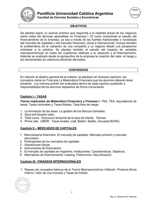 Pontificia Universidad Católica Argentina
              Facultad de Ciencias Sociales y Económicas


                                       OBJETIVOS

Se plantea lograr un avance práctico que responda a la realidad actual de los negocios
sobre todas las técnicas aprendidas en Finanzas I. El curso comprende el estudio del
financiamiento de la empresa, ya sea a través de las fuentes tradicionales o novedosas
del mercado de capitales y del mercado financiero, (local e internacional). Incluye también
la problemática de la valuación de una compañía y un negocio desde una perspectiva
orientada a la práctica. Se plantea también el estudio del impacto de variables
macroeconómicas en todas las cuestiones relativas a la valuación y al financiamiento.
Además se analizará desde la perspectiva de la empresa la creación del valor, el riesgo y
las herramientas de cobertura utilizando derivados.


                                      CONTENIDOS

En relación al objetivo general de la materia, se plantean en diversos capítulos los
conceptos vistos en Finanzas I y Matemática Financiera que los alumnos deberán tener
presente. Los mismos podrán ser evaluados dentro de cada capítulo quedando a
responsabilidad de los alumnos repasarlos de forma conveniente.


Capítulo I – TASAS
Temas implicados de Matemática Financiera y Finanzas I: TNA, TEA, equivalencia de
tasas, Tasas nominales y Tasas Reales. Tasa libre de riesgo

1.   La formación de las tasas. La gestión de los Bancos Centrales.
2.   Spot and forward rates.
3.   Yield curve. Estructura temporal de la tasa de interés. Teorías.
4.   Prime rate. LIBOR. Tasas locales, (call, Baibor, Badlar, encuesta BCRA).

Capítulo II – MERCADOS DE CAPITALES

1. Macrosistema financiero. El mercado de capitales. Mercado primario y mercado
   secundario.
2. Participantes de los mercados de capitales
3. Operaciones típicas
4. Instrumentos de financiación
5. El mercado de capitales en Argentina. Instituciones. Características. Objetivos.
6. Alternativas de financiamiento: Leasing. Fideicomiso. Securitización.

Capítulo III - FINANZAS INTERNACIONALES

1. Repaso de conceptos básicos de la Teoría Macroeconómica: Inflación, Producto Bruto
   Interno, Valor de una moneda y Tasas de Interés.




                                        3

                                                                      Mg. Lic. Alejandro M. Salevsky
 