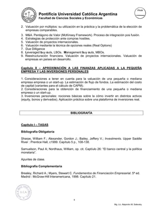 Pontificia Universidad Católica Argentina
              Facultad de Ciencias Sociales y Económicas


2. Valuación por múltiplos: su utilización en la práctica y la problemática de la elección de
   empresas comparables.
3.   M&A. Pentágono de Valor (McKinsey Framework). Proceso de integración pos fusión.
4.   Estrategias de protección ante compras hostiles.
5.   Valuación de proyectos internacionales.
6.   Valuación mediante la técnica de opciones reales (Real Options)
7.   Due Dilligence
8.   Leveraged buy outs, LBOs. Management buy outs, MBOs.
9.   Reestructuración financiera. Valuación de proyectos internacionales. Valuación de
     empresas en países en desarrollo.

Capítulo X – APROXIMACIÓN A LAS FINANZAS APLICADAS A LA PEQUEÑA
EMPRESA Y LAS INVERSIONES PERSONALES

1. Consideraciones a tener en cuenta para la valuación de una pequeña o mediana
empresa empresa o un start-up. La estimación de flujo de fondos. La estimación del costo
de capital (variantes para el cálculo de CAPM).
2. Consideraciones para la obtención de financiamiento de una pequeña o mediana
empresa o un start-up.
3. Inversiones personales: nociones básicas sobre la cómo invertir en distintos activos
(equity, bonos y derivados). Aplicación práctica sobre una plataforma de inversiones real.



                                      BIBLIOGRAFÍA


Capítulo I – TASAS

Bibliografía Obligatoria

Sharpe, William F.; Alexander, Gordon J.; Bailey, Jeffery V.; Investments. Upper Saddle
River : Prentice Hall, c1999. Capítulo 5 p., 108-138.

Samuelson, Paul A; Nordhaus, William, op. cit. Captíulo 26: “El banco central y la política
monetaria”.

Apuntes de clase.

Bibliografía Complementaria

Brealey, Richard A.; Myers, Stewart C. Fundamentos de Financiación Empresarial. 5ª ed.
Madrid : McGraw-Hill Interamericana, 1998. Capítulo 21.




                                        6

                                                                       Mg. Lic. Alejandro M. Salevsky
 
