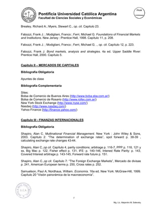 Pontificia Universidad Católica Argentina
              Facultad de Ciencias Sociales y Económicas


Brealey, Richard A.; Myers, Stewart C., op. cit. Capitulo 23.

Fabozzi, Frank J. ; Modigliani, Franco ; Ferri, Michael G. Foundations of Financial Markets
and Institutions. New Jersey : Prentice Hall, 1998. Capítulo 11, p. 208.

Fabozzi, Frank J. ; Modigliani, Franco ; Ferri, Michael G. ., op. cit. Capítulo 12, p. 223.

Fabozzi, Frank J. Bond markets, analysis and strategies. 4a ed. Upper Saddle River:
Prentice Hall, 2000. Capítulo 5.


Capítulo II – MERCADOS DE CAPITALES

Bibliografía Obligatoria

Apuntes de clase

Bibliografía Complementaria

Sites:
Bolsa de Comercio de Buenos Aires (http://www.bcba.sba.com.ar/)
Bolsa de Comercio de Rosario (http://www.rofex.com.ar/)
New York Stock Exchange (http://www.nyse.com/)
Nasdaq (http://www.nasdaq.com/)
Yahoo Finance (http://finance.yahoo.com/)


Capítulo III - FINANZAS INTERNACIONALES

Bibliografía Obligatoria

Shapiro, Alan C. Multinational Financial Management. New York : John Wiley & Sons,
2003. Capítulo 2: “The determination of exchange rates”, spot forward p. 38-39 ,
calculating exchange rate changes 43-44.

Shapiro, Alan C.,op cit. Capítulo 4, parity conditions; arbitrage p. 116-7, PPP p. 118, 121 y
ss, Big Mac p. 122, Fisher effect p. 131, IFE: p. 140-146, Interest Rate Parity: p. 143,
Covered Interest arbitrage p. 143-145, Forward rate future p. 151.

Shapiro, Alan C.,op cit. Capítulo 7: “The Foreign Exchange Markets”, Mercado de divisas
p. 241, American European terms p. 250, Cross rates p. 252.

Samuelson, Paul A; Nordhaus, William. Economía. 16a ed. New York: McGraw-Hill, 1999.
Capítulo 20 “Visión panorámica de la macroeconomía”.




                                          7

                                                                          Mg. Lic. Alejandro M. Salevsky
 