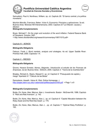 Pontificia Universidad Católica Argentina
             Facultad de Ciencias Sociales y Económicas


Samuelson, Paul A; Nordhaus, William, op. cit. Captíulo 26: “El banco central y la política
monetaria”.

Mochón Morcillo, Francisco; Beker, Víctor A. Economía: Principios y aplicaciones. 3a ed.
Buenos Aires: McGraw-Hill Interamericana, 2003. Capítulo 23 “La inflación: causas y
efectos”.
Bibliografía Complementaria

Bryan, Michael F. On the origin and evolution of the word inflation. Federal Reserve Bank
of Cleveland. Octubre 1997.
< http://www.clevelandfed.org/research/commentary/1997/1015.pdf>


Capítulo IV – BONOS.

Bibliografía Obligatoria
Fabozzi, Frank J. Bond markets, analysis and strategies. 4a ed. Upper Saddle River:
Prentice Hall, 2000. Capítulos 1-4.


Capítulo V – RIESGO.

Bibliografía Obligatoria

Givone, Horacio Ernesto; Alonso, Alejandro. Introducción al estudio de las Finanzas de
Empresas. 2a ed. Buenos Aires : EDUCA, 2005. Capítulo 3: “Teoría de la incertidumbre”

Brealey, Richard A.; Myers, Stewart C. op. cit. Capítulo 9: “Presupuesto de capital y
riesgo” Apartado 9.1 “Cálculo de las Betas”

Damodaran, Aswath. Value At Risk. Online Homepage. <
http://pages.stern.nyu.edu/~adamodar/pdfiles/papers/VAR.pdf > Pags 1 a 9


Bibliografía Complementaria
Bodie, Zvi; Kane, Alex; Marcus, Alan J. Investments. Boston : McGraw-Hill, 1996. Capítulo
5: “Risk and Risk Aversion”, p. 142.

Bodie, Zvi; Kane, Alex; Marcus, Alan J., op. cit. Capítulo 6: “Capital Allocation between the
Risky Asset and the Risk-free Asset”, p. 170.

Bodie, Zvi; Kane, Alex; Marcus, Alan J. , op. cit. Capítulo 7: “Optimal Risky Portfolios”, p.
192.




                                        8

                                                                       Mg. Lic. Alejandro M. Salevsky
 