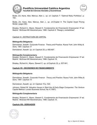 Pontificia Universidad Católica Argentina
             Facultad de Ciencias Sociales y Económicas


Bodie, Zvi; Kane, Alex; Marcus, Alan J., op. cit. Capítulo 7: “Optimal Risky Portfolios”, p.
192.

Bodie, Zvi; Kane, Alex; Marcus, Alan J., op. cit.Chapter 8: The Capital Asset Pricing
Model, (page 236).

Brealey, Richard A.; Myers, Stewart C. Fundamentos de Financiación Empresarial. 5ª ed.
Madrid : McGraw-Hill Interamericana, 1998. Capítulo 8: “Riesgo y rentabilidad”


Capítulo VI - ESTRUCTURA DE CAPITAL

Bibliografía Obligatoria
Damodaran, Aswath. Corporate Finance: Theory and Practice. Nueva York: John Wiley &
Sons, 1997. Capítulo 17
Damodaran, Aswath. op. cit. Capítulo 25, p. 692-697.


Bibliografía Complementaria
Brealey, Richard A.; Myers, Stewart C. Fundamentos de Financiación Empresarial. 5ª ed.
Madrid : McGraw-Hill Interamericana, 1998. Capítulo 18.

Brealey, Richard A.; Myers, Stewart C. op. cit.Capítulo 33, p. 937-941.

Capítulo VII - DECISIONES DE FINANCIAMIENTO


Bibliografía Obligatoria

Damodaran, Aswath. Corporate Finance: Theory and Practice. Nueva York: John Wiley &
Sons, 1997. Capítulo 15

Damodaran, Aswath. op. cit. Capítulo 19 p. 522.
Johnson, Robert M. Valuation Issues in Start-Ups & Early-Stage Companies: The Venture
Capital Method. London Business School, No 4 (1997).

Bibliografía Complementaria

Brealey, Richard A.; Myers, Stewart C. Fundamentos de Financiación Empresarial. 5ª ed.
Madrid : McGraw-Hill Interamericana, 1998. Capítulo 15.

Capítulo VIII - DERIVADOS




                                        9

                                                                       Mg. Lic. Alejandro M. Salevsky
 