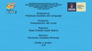 Asignatura:
Prácticas Sociales del Lenguaje
Producto:
Presentación del curso
Maestra:
Rosa Imelda Ayala Ibarra
Alumno:
Fernando Ceballos Miranda
Grado y grupo:
2-A
SECRETARÍA DE EDUCACIÓN PÚBLICA Y CULTURA
SUBSECRETARÍA DE EDUCACIÓN MEDIA SUPERIOR Y SUPERIOR
ESCUELA NORMAL EXPERIMENTAL DE EL FUERTE
“PROFR. MIGUEL CASTILLO CRUZ”
CLAVE: 25DNL0001-M
 
