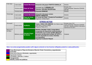 9 de mayo
2 de la tarde Caseta Municipal Actuación del grupo PUNTITO KANALLA Gratuito
10 de la noche Plaza de Toros Concierto de: LOQUILLO
Telonero: ESTADO DECEPCION
Entrada 10 €.
Venta anticipada Televenta CCM 902
405 902
10 de la noche Caseta Municipal Orquesta DDMUSIC Gratuito
10 de mayo
2 de la tarde Caseta Municipal
Actuación del grupo rociero
AIRESFLAMENCOS
Gratuito
3 de la tarde
Plaza de Toros
(puerta 6)
VI Torneo de Poker “Ciudad de Puertollano”
Organiza: Cohete Sport
Gratuito
OTROS ACTOS
25 de abril
9 de la noche Auditorio
Teatro: CENA CON AMIGOS. Con Gloria López,
José Olmo y Orencio Ortega.
Programa Platea 2015
Entrada única 12 €
Venta anticipada Televenta CCM 902
405 902 y taquilla auditorio miércoles a
viernes de 18 a 20 h.
Del 6 al 10
de Mayo
Mañana y tarde
Glorieta Virgen
de Gracia
REPSOL RACING TOUR. Unidad Móvil
compuesta de Exposición audiovisuales y
multimedia con la moto de Mark Márquez
ganadora del Mundial de Moto GP 2013, y
circuito hinchable de motos infantiles
(correpasillos).
Organiza Fundación Repsol
Gratuito
Nota: Los actos programados pueden sufrir alguna variación en los horarios reflejados posterior a esta publicación.
Carpa Municipal en Plaza de Entrada al Recinto Ferial. Conciertos y espectáculos
musicales
Fiesta de los Mayores (Merienda y espectáculo)
Espectáculo Taurino
Actividades Culturales y Lúdicas
Inauguración,
Infantil y todos los públicos
 