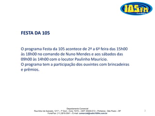 Departamento Comercial
Rua Artur de Azevedo, 1217 – 7º And. - Conj. 73/74 – CEP: 05404-013 – Pinheiros - São Paulo – SP
Fone/Fax: (11) 3819-3541 – E-mail: comercial@radio105fm.com.br
FESTA DA 105
O programa Festa da 105 acontece de 2ª a 6ª feira das 15h00
às 18h00 no comando de Nuno Mendes e aos sábados das
09h00 às 14h00 com o locutor Paulinho Maurício.
O programa tem a participação dos ouvintes com brincadeiras
e prêmios.
2
 