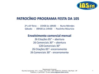 Departamento Comercial
Rua Artur de Azevedo, 1217 – 7º And. - Conj. 73/74 – CEP: 05404-013 – Pinheiros - São Paulo – SP
Fone/Fax: (11) 3819-3541 – E-mail: comercial@radio105fm.com.br
2ª a 6ª feira - 15h00 às 18h00 - Nuno Mendes
Sábado - 09h00 às 14h00 - Paulinho Maurício
4
PATROCÍNIO PROGRAMA FESTA DA 105
Envolvimento comercial mensal
26 Citações 05” – abertura
26 Comerciais 30” – abertura
120 Comerciais 30”
26 Citações 05”- encerramento
26 Comerciais 30” - encerramento
 