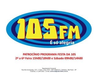 PATROCÍNIO PROGRAMA FESTA DA 105
2ª a 6ª Feira 15h00/18h00 e Sábado 09h00/14h00
Departamento Comercial
Rua Artur de Azevedo, 1217 – 7º And. - Conj. 73/74 – CEP: 05404-013 – Pinheiros - São Paulo – SP
Fone/Fax: (11) 3819-3541 – E-mail: comercial@radio105fm.com.br
 