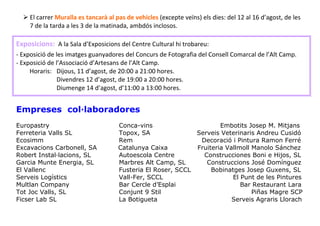  


     El carrer Muralla es tancarà al pas de vehicles (excepte veïns) els dies: del 12 al 16 d’agost, de les 
     7 de la tarda a les 3 de la matinada, ambdós inclosos. 
 
 




Exposicions:  A la Sala d’Exposicions del Centre Cultural hi trobareu: 
 



‐ Exposició de les imatges guanyadores del Concurs de Fotografia del Consell Comarcal de l’Alt Camp. 
‐ Exposició de l’Associació d’Artesans de l’Alt Camp. 
     Horaris:   Dijous, 11 d’agost, de 20:00 a 21:00 hores. 
                Divendres 12 d’agost, de 19:00 a 20:00 hores. 
                Diumenge 14 d’agost, d’11:00 a 13:00 hores. 
 
 


Empreses col·laboradores
Europastry                            Conca-vins                      Embotits Josep M. Mitjans
Ferreteria Valls SL                   Topox, SA               Serveis Veterinaris Andreu Cusidó
Ecosimm                               Rem                      Decoració i Pintura Ramon Ferré
Excavacions Carbonell, SA             Catalunya Caixa         Fruiteria Vallmoll Manolo Sánchez
Robert Instal·lacions, SL             Autoescola Centre         Construcciones Boni e Hijos, SL
Garcia Munte Energia, SL              Marbres Alt Camp, SL       Construccions José Domínguez
El Vallenc                            Fusteria El Roser, SCCL      Bobinatges Josep Guxens, SL
Serveis Logístics                     Vall-Fer, SCCL                      El Punt de les Pintures
Multlan Company                       Bar Cercle d’Esplai                    Bar Restaurant Lara
Tot Joc Valls, SL                     Conjunt 9 Stil                             Piñas Magre SCP
Ficser Lab SL                         La Botigueta                        Serveis Agraris Llorach
 