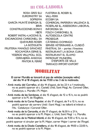 ROSA GRES SLU
EUROPASTRY SA
SOPREMA
GARCÍA MUNTÉ ENERGIA SL
BBVA
CONSTRUCCIONES BONI E
HIJOS
ROBERT INSTAL•LACIONS SL
EXCAVACIONS CARBONELL SA
QUEVIURES ROSER
LA BOTIGUETA
FRUITERIA MANOLO SÁNCHEZ
ROCAMORA ESPAIS SL
YESEROS VALLMOLL SCCL
CERRAJERÍA ANSOGA
PINTOR R. FERRÉ
HI COL·LABORA
FUSTERIA EL ROSER SL
VALL-FERR
ECOSIM SA
COMERCIAL PAPERERA VALLENCA SL
FICSERLAB SL, ASSESSORIA LABORAL
INFORDISA SA
FOLCH CARBONELL SL
AUTOESCOLA CENTRE
PROSEGUR
CÀTERING DOMINGO
SERVEIS VETERINARIS A. CUSIDÓ
FINSTRAL SA – portes i finestres
RESTAURANT LA BONA CUINA
RESTAURANT EL ÁLAMO
PATRONAT MUNICIPAL
D’ESPORTS DE VALLS
TARRACO IMPORT-EXPORT
moBilitat
· Amb motiu del Correfoc, el dia 14 d’agost, de les 23 h a 1 matinada,
no es podrà aparcar al c. Castell, Unió, Sant Magí, Av. Coronel Oller,
Catalunya, c. Muralla i Pl. Major.
· Amb motiu de les Sardanes, el dia 15 d’agost, de 12 a 15 h, no es podrà
aparcar a la Pl. de l’Església.
· Amb motiu de la Cursa Popular, el dia 17 d’agost, de 9 a 12 h, no es
podrà aparcar als carrers Unió i Sant Magí, i es tallarà el trànsit a
l’Av. Catalunya i Coronel Oller.
· Amb motiu de la Cercavila, el dia 17 d’agost, de 16:30 h a 21 h,
no es podrà aparcar a la Pl. Major, c. Unió, Sant Magí i c. Muralla.
· Amb motiu de la Matinal Infantil, el dia 18 d’agost, de 9:30 a 15 h, no es
podrà aparcar ni circular per la Pl. Major, carrer Major i carrer de l’Àngel.
· Amb motiu de la Diada Castellera, el dia 18 d’agost, de 19:00 a 22:00 h,
no es podrà aparcar a la Pl. Major.
El carrer Muralla es tancarà al pas de vehicles (excepte veïns)
del dia 14 al 18 d’agost, de les 17:00 a les 3 de la matinada.
 