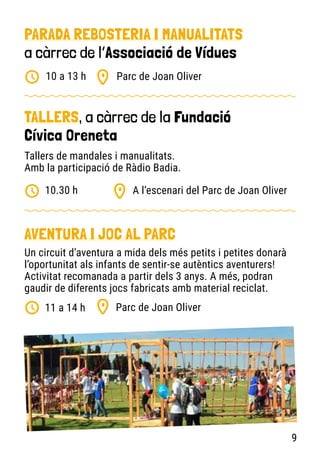 PARADA REBOSTERIA I MANUALITATS
a càrrec de l’Associació de Vídues
TALLERS, a càrrec de la Fundació
Cívica Oreneta
AVENTURA I JOC AL PARC
Parc de Joan Oliver
A l’escenari del Parc de Joan Oliver
Parc de Joan Oliver
10 a 13 h
10.30 h
11 a 14 h
Tallers de mandales i manualitats.
Amb la participació de Ràdio Badia.
Un circuit d’aventura a mida dels més petits i petites donarà
l’oportunitat als infants de sentir-se autèntics aventurers!
Activitat recomanada a partir dels 3 anys. A més, podran
gaudir de diferents jocs fabricats amb material reciclat.
9
 