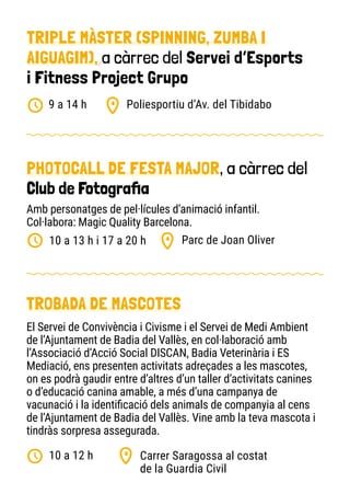PHOTOCALL DE FESTA MAJOR, a càrrec del
Club de Fotografia
Parc de Joan Oliver
10 a 13 h i 17 a 20 h
TROBADA DE MASCOTES
Carrer Saragossa al costat
de la Guardia Civil
10 a 12 h
El Servei de Convivència i Civisme i el Servei de Medi Ambient
de l’Ajuntament de Badia del Vallès, en col·laboració amb
l’Associació d’Acció Social DISCAN, Badia Veterinària i ES
Mediació, ens presenten activitats adreçades a les mascotes,
on es podrà gaudir entre d’altres d’un taller d’activitats canines
o d’educació canina amable, a més d’una campanya de
vacunació i la identificació dels animals de companyia al cens
de l’Ajuntament de Badia del Vallès. Vine amb la teva mascota i
tindràs sorpresa assegurada.
Amb personatges de pel·lícules d’animació infantil.
Col·labora: Magic Quality Barcelona.
TRIPLE MÀSTER (SPINNING, ZUMBA I
AIGUAGIM), a càrrec del Servei d’Esports
i Fitness Project Grupo
Poliesportiu d’Av. del Tibidabo
9 a 14 h
10
 