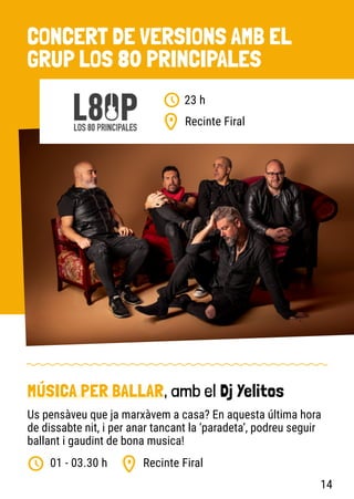 CONCERT DE VERSIONS AMB EL
GRUP LOS 80 PRINCIPALES
Recinte Firal
23 h
Recinte Firal
01 - 03.30 h
MÚSICA PER BALLAR, amb el Dj Yelitos
Us pensàveu que ja marxàvem a casa? En aquesta última hora
de dissabte nit, i per anar tancant la ‘paradeta’, podreu seguir
ballant i gaudint de bona musica!
14
 