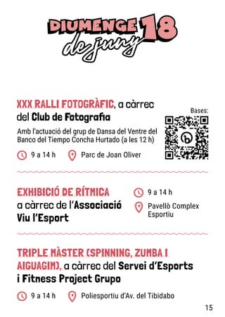 XXX RALLI FOTOGRÀFIC, a càrrec
del Club de Fotografia
EXHIBICIÓ DE RÍTMICA
a càrrec de l’Associació
Viu l’Esport
TRIPLE MÀSTER (SPINNING, ZUMBA I
AIGUAGIM), a càrrec del Servei d’Esports
i Fitness Project Grupo
Parc de Joan Oliver
Poliesportiu d’Av. del Tibidabo
Pavellò Complex
Esportiu
9 a 14 h
9 a 14 h
9 a 14 h
Amb l’actuació del grup de Dansa del Ventre del
Banco del Tiempo Concha Hurtado (a les 12 h)
Bases:
15
 