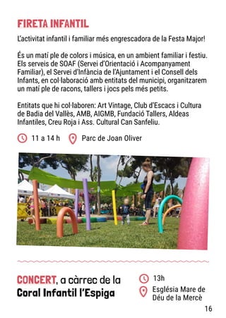 CONCERT, a càrrec de la
Coral Infantil l’Espiga Església Mare de
Déu de la Mercè
13h
Parc de Joan Oliver
11 a 14 h
FIRETA INFANTIL
L’activitat infantil i familiar més engrescadora de la Festa Major!
És un matí ple de colors i música, en un ambient familiar i festiu.
Els serveis de SOAF (Servei d’Orientació i Acompanyament
Familiar), el Servei d’Infància de l’Ajuntament i el Consell dels
Infants, en col·laboració amb entitats del municipi, organitzarem
un matí ple de racons, tallers i jocs pels més petits.
Entitats que hi col·laboren: Art Vintage, Club d’Escacs i Cultura
de Badia del Vallès, AMB, AIGMB, Fundació Tallers, Aldeas
Infantiles, Creu Roja i Ass. Cultural Can Sanfeliu.
16
 