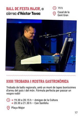 BALL DE FESTA MAJOR, a
càrrec d’Héctor Tovac Casal de la
Gent Gran
19 h
Trobada de balls regionals, amb un munt de tapes boníssimes
d’arreu del país i del món. Fórmula perfecta per passar un
vespre rodó!
XXIII TROBADIA I MOSTRA GASTRONÒMICA
Plaça Major
-
> 19.30 a 20.15 h – Amigas de la Cultura
-
> 20.30 a 21.30 h – Can Sanfeliu
17
 
