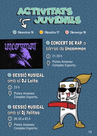 CONCERT DE RAP, a
càrrec de Uncommon
Pistes Annexes
Complex Esportiu
21.30 h
SESSIÓ MUSICAL
amb el DJ Leito
SESSIÓ MUSICAL
amb el Dj Yelitos
Pistes Annexes
Complex Esportiu
Pistes Annexes
Complex Esportiu
23 h
00.30 a 02 h
19
 