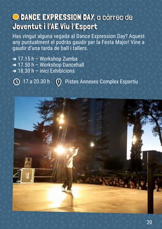 DANCE EXPRESSION DAY, a càrrec de
Joventut i l’AE Viu l’Esport
Pistes Annexes Complex Esportiu
17 a 20.30 h
Has vingut alguna vegada al Dance Expression Day? Aquest
any puntualment el podràs gaudir per la Festa Major! Vine a
gaudir d’una tarda de ball i tallers.
-
> 17.15 h – Workshop Zumba
-
> 17.50 h – Workshop Dancehall
-
> 18.30 h – inici Exhibicions
20
 