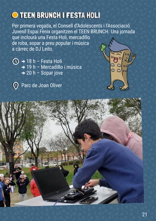 TEEN BRUNCH I FESTA HOLI
Parc de Joan Oliver
-
> 18 h – Festa Holi
-
> 19 h – Mercadillo i música
-
> 20 h – Sopar jove
Per primera vegada, el Consell d’Adolescents i l’Associació
Juvenil Espai Fènix organitzen el TEEN BRUNCH. Una jornada
que inclourà una Festa Holi, mercadillo
de roba, sopar a preu popular i música
a càrrec de DJ Leito.
21
 