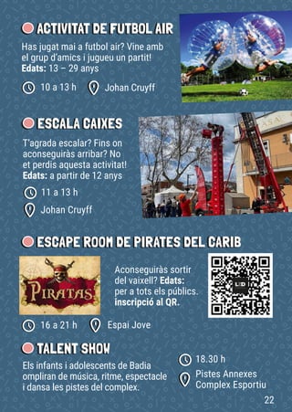 ACTIVITAT DE FUTBOL AIR
Has jugat mai a futbol air? Vine amb
el grup d’amics i jugueu un partit!
Edats: 13 – 29 anys
Johan Cruyff
10 a 13 h
ESCALA CAIXES
T’agrada escalar? Fins on
aconseguiràs arribar? No
et perdis aquesta activitat!
Edats: a partir de 12 anys
Johan Cruyff
11 a 13 h
Aconseguiràs sortir
del vaixell? Edats:
per a tots els públics.
inscripció al QR.
ESCAPE ROOM DE PIRATES DEL CARIB
Espai Jove
16 a 21 h
Els infants i adolescents de Badia
ompliran de música, ritme, espectacle
i dansa les pistes del complex.
TALENT SHOW
Pistes Annexes
Complex Esportiu
18.30 h
22
 