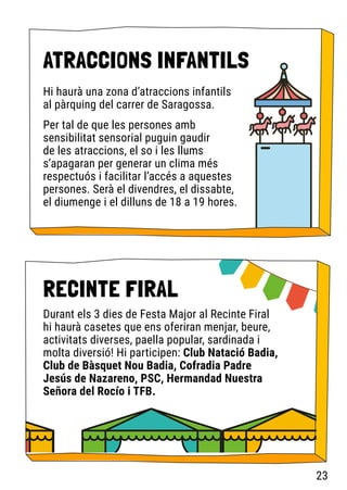Hi haurà una zona d’atraccions infantils
al pàrquing del carrer de Saragossa.
Per tal de que les persones amb
sensibilitat sensorial puguin gaudir
de les atraccions, el so i les llums
s’apagaran per generar un clima més
respectuós i facilitar l’accés a aquestes
persones. Serà el divendres, el dissabte,
el diumenge i el dilluns de 18 a 19 hores.
ATRACCIONS INFANTILS
RECINTE FIRAL
Durant els 3 dies de Festa Major al Recinte Firal
hi haurà casetes que ens oferiran menjar, beure,
activitats diverses, paella popular, sardinada i
molta diversió! Hi participen: Club Natació Badia,
Club de Bàsquet Nou Badia, Cofradia Padre
Jesús de Nazareno, PSC, Hermandad Nuestra
Señora del Rocío i TFB.
23
 