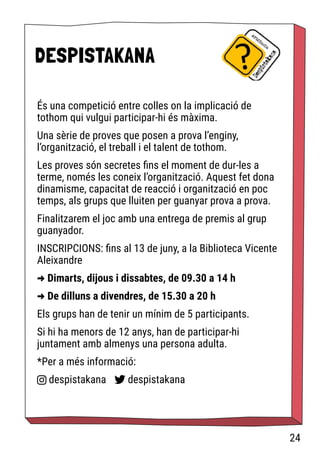 DESPISTAKANA
És una competició entre colles on la implicació de
tothom qui vulgui participar-hi és màxima.
Una sèrie de proves que posen a prova l’enginy,
l’organització, el treball i el talent de tothom.
Les proves són secretes fins el moment de dur-les a
terme, només les coneix l’organització. Aquest fet dona
dinamisme, capacitat de reacció i organització en poc
temps, als grups que lluiten per guanyar prova a prova.
Finalitzarem el joc amb una entrega de premis al grup
guanyador.
INSCRIPCIONS: fins al 13 de juny, a la Biblioteca Vicente
Aleixandre
-
> Dimarts, dijous i dissabtes, de 09.30 a 14 h
-
> De dilluns a divendres, de 15.30 a 20 h
Els grups han de tenir un mínim de 5 participants.
Si hi ha menors de 12 anys, han de participar-hi
juntament amb almenys una persona adulta.
*Per a més informació:
despistakana despistakana
24
 