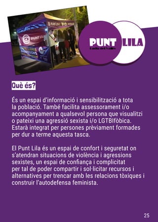 És un espai d’informació i sensibilització a tota
la població. També facilita assessorament i/o
acompanyament a qualsevol persona que visualitzi
o pateixi una agressió sexista i/o LGTBIfòbica.
Estarà integrat per persones prèviament formades
per dur a terme aquesta tasca.
El Punt Lila és un espai de confort i seguretat on
s’atendran situacions de violència i agressions
sexistes, un espai de confiança i complicitat
per tal de poder compartir i sol·licitar recursos i
alternatives per trencar amb les relacions tòxiques i
construir l’autodefensa feminista.
Què és?
25
 