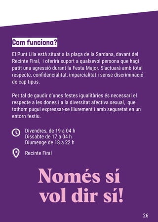 El Punt Lila està situat a la plaça de la Sardana, davant del
Recinte Firal, i oferirà suport a qualsevol persona que hagi
patit una agressió durant la Festa Major. S’actuarà amb total
respecte, confidencialitat, imparcialitat i sense discriminació
de cap tipus.
Per tal de gaudir d’unes festes igualitàries és necessari el
respecte a les dones i a la diversitat afectiva sexual, que
tothom pugui expressar-se lliurement i amb seguretat en un
entorn festiu.
Com funciona?
Divendres, de 19 a 04 h
Dissabte de 17 a 04 h
Diumenge de 18 a 22 h
Recinte Firal
Només sí
vol dir sí!
26
 