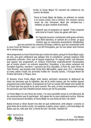 Arriba la Festa Major! És moment de celebrar-la als
carrers de Badia!
Torna la Festa Major de Badia, un referent no només
a la nostra ciutat, sinó a l’entorn. Els nostres carrers
seran de nou l’escenari ideal per retrobar-nos i
celebrar un gran nombre d’activitats.
Esperem que el programa us agradi. L’hem preparat
amb tota la il·lusió i totes les ganes del món.
En l’apartat musical, comptarem amb grans artistes,
com Rafa Sánchez, el cantant de La Unión, un grup
històric que no necessita presentació; UltraRumba,
que ens portarà les cançons d’Estopa; Libérica, que ens sorprendrà amb
la seva fusió de flamenc i jazz; i Los 80 Principales, per fer-nos ballar amb himnes
de la música pop.
Hem programat un munt d’activitats per a totes les edats, perquè la Festa Major sigui,
de nou, una gran celebració que aplegui tota la ciutadania i perquè cadascú trobi
propostes culturals i d’oci que el puguin engrescar. En aquest sentit, vull destacar
que aquest any programem un conjunt d’activitats específicament dissenyades
per al nostre jovent i en entorns específics: Divendres, a les pistes exteriors del
Complex Esportiu, concerts i sessions de DJs; dissabte, al Parc de Joan Oliver, el
Teen Brunch, una jornada amb Festa Holi, Mercadillo, sopar jove i DJ, i, diumenge,
al camp Johan Cruyff, les activitats Futbol Air i Escala Caixes, i l’Escape Room de
Pirates del Carib, a l’Espai Jove.
El disseny d’una Festa Major amb tantes activitats necessita la dedicació de
totes les persones que hi treballen, des de fa molts mesos, per fer realitat aquest
programa que estàs llegint. El programa és fruit no només del treball sinó també de
la il·lusió que han posat en la seva creació. Per això, el meu reconeixement a totes
les persones que han treballat durant mesos per fer-ho possible.
La Festa Major és una festa de ciutat, i no seria possible sense la col·laboració de
les associacions que hi participen. Vull agrair-les la seva implicació activa. Gràcies
a les associacions de Badia, la Festa Major és una festa de tots i de totes!
Badia tornarà a vibrar durant tres dies en què celebrarem, amb alegria i civisme, la
gran festa de la nostra ciutat. Us esperem a petits, joves i grans, a la Festa Major de
Badia, que és, més que mai, la festa de tots i de totes. Gaudim-la!
Eva Menor
Alcaldessa de Badia del Vallès
 