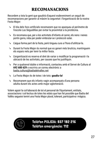 RECOMANACIONS
m El dia dels focs artificials recomanem que no aparqueu al perímetre de
l’escola Las Seguidillas per evitar la proximitat a la pirotècnia.
m Es recomana que, per a les activitats d’infants al carrer, els nens i nenes
portin gorra, roba per poder embrutar-se i protecció solar.
m L’aigua forma part de la festa, però tingueu cura a l’hora d’utilitzar-la.
m Durant la Festa Major és normal que es generi més brutícia, mantinguem
els espais nets per tenir la millor festa.
m L’organització es reserva el dret de variar o modificar la programació i la
ubicació de les activitats, per causes que ho justifiquin.
m Per a qualsevol dubte o informació, contacteu amb el Servei de Cultura al
692 680 629 o escriviu un correu electrònic a
badia.cultura@badiadelvalles.net
m La Festa Major és de totes i de tots: gaudiu-la!
m Recomanem que els infants vagin acompanyats d’una persona
adulta durant els actes amb major aglomeració.
Recordem a tota la gent que gaudirà d’aquest esdeveniment un seguit de
recomanacions per garantir al màxim la seguretat i l’organització de la nostra
Festa Major:
Volem agrair la col·laboració de tot el personal de l’Ajuntament, entitats,
associacions i col·lectius de totes les edats que han fet possible que Badia del
Vallès segueixi tenint una Festa Major plural, tolerant, participativa i màgica.
Telèfon POLICIA: 937 182 216
Telèfon emergència: 112
27
 