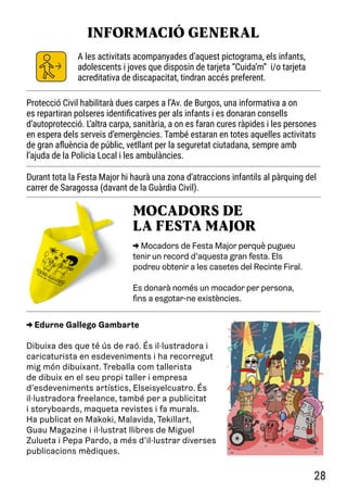 A les activitats acompanyades d’aquest pictograma, els infants,
adolescents i joves que disposin de tarjeta “Cuida’m” i/o tarjeta
acreditativa de discapacitat, tindran accés preferent.
INFORMACIÓ GENERAL
-
-
> Edurne Gallego Gambarte
Dibuixa des que té ús de raó. És il·lustradora i
caricaturista en esdeveniments i ha recorregut
mig món dibuixant. Treballa com tallerista
de dibuix en el seu propi taller i empresa
d’esdeveniments artístics, Elseisyelcuatro. És
il·lustradora freelance, també per a publicitat
i storyboards, maqueta revistes i fa murals.
Ha publicat en Makoki, Malavida, Tekillart,
Guau Magazine i il·lustrat llibres de Miguel
Zulueta i Pepa Pardo, a més d’il·lustrar diverses
publicacions mèdiques.
-
-
> Mocadors de Festa Major perquè pugueu
tenir un record d’aquesta gran festa. Els
podreu obtenir a les casetes del Recinte Firal.
Es donarà només un mocador per persona,
fins a esgotar-ne existències.
MOCADORS DE
LA FESTA MAJOR
Protecció Civil habilitarà dues carpes a l’Av. de Burgos, una informativa a on
es repartiran polseres identificatives per als infants i es donaran consells
d’autoprotecció. L’altra carpa, sanitària, a on es faran cures ràpides i les persones
en espera dels serveis d’emergències. També estaran en totes aquelles activitats
de gran afluència de públic, vetllant per la seguretat ciutadana, sempre amb
l’ajuda de la Policia Local i les ambulàncies.
Durant tota la Festa Major hi haurà una zona d’atraccions infantils al pàrquing del
carrer de Saragossa (davant de la Guàrdia Civil).
28
 