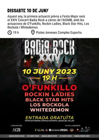 DISSABTE 10 DE JUNY
Pistes Annexes Complex Esportiu
19 h
Aquest any, la primera actuació prèvia a Festa Major serà
el XXIV Concert Badia Rock a càrrec de l’AIGMB, amb les
actuacions de O’Funkillo, Rockin Ladies, Black Star Hits, Los
Rockola i Whitedemon.
 