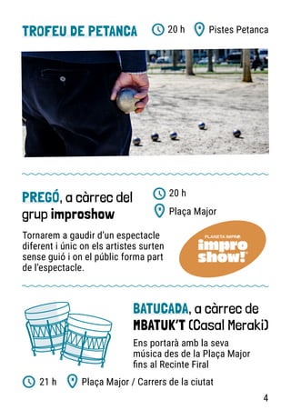 TROFEU DE PETANCA Pistes Petanca
20 h
PREGÓ, a càrrec del
grup improshow
Tornarem a gaudir d’un espectacle
diferent i únic on els artistes surten
sense guió i on el públic forma part
de l’espectacle.
Plaça Major
20 h
BATUCADA, a càrrec de
MBATUK’T (Casal Meraki)
Ens portarà amb la seva
música des de la Plaça Major
fins al Recinte Firal
Plaça Major / Carrers de la ciutat
21 h
4
 