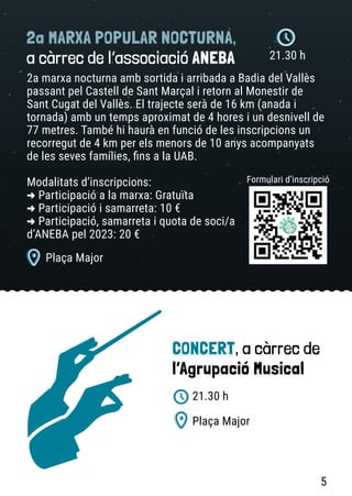 2a MARXA POPULAR NOCTURNA,
a càrrec de l’associació ANEBA
2a marxa nocturna amb sortida i arribada a Badia del Vallès
passant pel Castell de Sant Marçal i retorn al Monestir de
Sant Cugat del Vallès. El trajecte serà de 16 km (anada i
tornada) amb un temps aproximat de 4 hores i un desnivell de
77 metres. També hi haurà en funció de les inscripcions un
recorregut de 4 km per els menors de 10 anys acompanyats
de les seves famílies, fins a la UAB.
Modalitats d’inscripcions:
-
> Participació a la marxa: Gratuïta
-
> Participació i samarreta: 10 €
-
> Participació, samarreta i quota de soci/a
d’ANEBA pel 2023: 20 €
Formulari d’inscripció
21.30 h
Plaça Major
CONCERT, a càrrec de
l’Agrupació Musical
Plaça Major
21.30 h
5
 