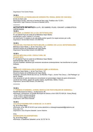 Organització: Punt Centre Fitness
10.30 h
7a EDICIÓ DE LA PASSEJADA DE GOSSOS PEL RODAL (BOSC DE CAN DEU)
Ermita de Sant Julià
Recorregut circular, amb inici a l’ermita de Sant Julià. Finalitza a les 12.30 h.
Organització: Lliga Protectora d’Animals de Sabadell (LAPS)
-------
ACTIVITATS INFANTILS A LA PL. DE GABRIEL PUJOL I DAVANT LA BIBLIOTECA
VAPOR BADIA
10.30 h
CITYCARS, A CÀRREC DE LA CIA. DETOTSKOLORS
Pl. de Gabriel Pujol (al costat de la Biblioteca Vapor Badia)
Activitat per a nens i nenes d’1 a 4 anys.
Un circuit amb 12 cotxets on els més petits podran gaudir d’un espai exclusiu per a ells.
Organització: Serveis Medi Ambient, SA (SMATSA)
10.30 h
TALLER DEL PAI-PAIS DE FESTA MAJOR, A CÀRREC DE LA CIA. DETOTSKOLORS
Biblioteca Vapor Badia, c. de les Tres Creus, 127
Davant la façana de la Biblioteca del Vapor Badia.
Organització: Serveis Medi Ambient, SA (SMATSA)
10.30 h
UN PAS MÉS ENLLÀ DE L’ESCULTURA, DE
GUIXOT DE 8
Pl. de Gabriel Pujol (al costat de la Biblioteca Vapor Badia)
Activitat familiar. Més de 3 anys.
30 jocs d’habilitat i destresa que versionen escultures contemporànies i les transformen en peces
lúdiques.
12 h
ANIMACIÓ I CERCAVILA DELS RESIDUS AMB LA RESIDUAL
Biblioteca Vapor Badia, c. de les Tres Creus, 127
Davant la façana de la Biblioteca del Vapor Badia.
Animació i cercavila infantil des de la pl. de Montllor i Pujal, c. de les Tres Creus, c. Del Pedregar i pl.
del Dr. Robert.
Una cercavila en què els residus es converteixen en personatges màgics de grans dimensions:
cavall de tres metres, gegant de quatre metres, equilibristes, titelles, músics...
Organització: Serveis Medi Ambient, SA (SMATSA)
-------
10.30 h
1r TORNEIG D’HANDBOL JUVENIL MASCULÍ DE FESTA MAJOR DE SABADELL
Pavelló Municipal de Gràcia, c. de Boccaccio, 68
Informació i inscripcions: al Pavelló Municipal de Gràcia o al tel. 639 272 428 (Sr. Vicenç Recaj).
- A les 10.30 h, primera semifinal.
- A les 12.30 h, segona semifinal.
Organització: OAR Gràcia Sabadell
10.30 h
TALLER D’ESGRIMA PER A NENS DE 3 A 16 ANYS
Pg. de la Plaça Major
Informació: al tel. 685 32 44 42 o per correu electrònic a clubesgrimasabadell@jviladoms.cat.
Fins a les 13 h.
Organització: Club d’Esgrima Sabadell / Jaume Viladoms
11 h
EXHIBICIONS POLIESPORTIVES
Pg. de la Plaça Major
Informació: a Qwellness Sabadell o al tel. 93 727 94 19.
 