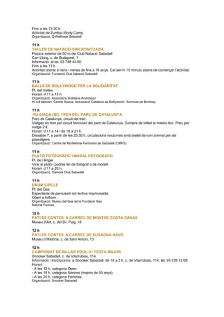 Fins a les 13.30 h.
Activitat de Zumba i Body Camp.
Organització: Q Wellness Sabadell
11 h
TALLER DE NATACIÓ SINCRONITZADA
Piscina exterior de 50 m del Club Natació Sabadell
Can Llong, c. de Budapest, 1
Informació: al tel. 93 748 44 00.
Fins a les 13 h.
Activitat oberta a nens i nenes de fins a 16 anys. Cal ser-hi 15 minuts abans de començar l’activitat.
Organització: Fundació Club Natació Sabadell
11 h
BALLS DE BOLLYWOOD PER LA SOLIDARITAT
Pl. del Vallès
Horari: d’11 a 13 h.
Organització: Associació Solidària Anantapur
Hi col·laboren: Centre Asana, Associació Catalana de Bollywood i Sonrisas de Bombay
11 h
15a DIADA DEL TREN DEL PARC DE CATALUNYA
Parc de Catalunya, circuit del tren
Viatges en tren pel circuit ferroviari del parc de Catalunya. Compra de bitllet al mateix lloc. Preu per
viatge 2 €.
Horari: d’11 a 14 i de 18 a 21 h.
Dissabte 7, a partir de les 23.30 h, circulacions nocturnes amb tastet de rom cremat per als
passatgers.
Organització: Centre de Modelisme Ferroviari de Sabadell (CMFS)
11 h
PLATÓ FOTOGRÀFIC I MURAL FOTOGRÀFIC
Pl. de l’Àngel
Vine al plató i podràs fer de fotògraf o de model!
Horari: d’11 a 20 h.
Organització: Càmera Club Sabadell
11 h
DRUM CIRCLE
Pl. del Gas
Espectacle de percussió col·lectiva improvisada.
Obert a tothom.
Organització: Museu del Gas de la Fundació Gas
Natural Fenosa.
12 h
PATI DE CONTES, A CÀRREC DE MONTSE COSTA CANAS
Museu d’Art, c. del Dr. Puig, 16
12 h
PATI DE CONTES, A CÀRREC DE SUSAGNA NAVÓ
Museu d’Història, c. de Sant Antoni, 13
12 h
CAMPIONAT DE BILLAR POOL-51 FESTA MAJOR
Snooker Sabadell, c. de Vilarrúbias, 114
Informació i inscripcions: a Snooker Sabadell, de 16 a 3 h, c. de Vilarrúbias, 114, tel. 93 726 12 68.
Horari:
- A les 12 h, categoria Open.
- A les 18 h, categoria Sèniors (majors de 50 anys).
- A les 20 h, categoria Fèmines.
Organització: Snooker Sabadell
 