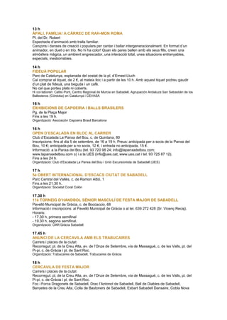 13 h
ÀPALI, FAMÍLIA! A CÀRREC DE RAH-MON ROMA
Pl. del Dr. Robert
Espectacle d’animació amb tralla familiar.
Cançons i danses de creació i populars per cantar i ballar intergeneracionalment. En format d’un
animador, en duet o en trio. No hi ha color! Quan els pares ballen amb els seus fills, creen una
atmòsfera màgica, un ambient engrescador, una interacció total, unes situacions entranyables,
especials, inesborrables.
14 h
FIDEUÀ POPULAR
Parc de Catalunya, esplanada del costat de la pl. d’Ernest Lluch
Cal comprar el tiquet, de 2 €, al mateix lloc i a partir de les 10 h. Amb aquest tiquet podreu gaudir
d’un plat de fideuà, una beguda i un cafè.
No cal que porteu plats ni coberts.
Hi col·laboren: Cafès Pont, Centro Regional de Murcia en Sabadell, Agrupación Andaluza San Sebastián de los
Ballesteros (Córdoba) en Catalunya i CEVASA
16 h
EXHIBICIONS DE CAPOEIRA I BALLS BRASILERS
Pg. de la Plaça Major
Fins a les 19 h.
Organització: Asociación Capoeira Brasil Barcelona
16 h
OPEN D’ESCALADA EN BLOC AL CARRER
Club d’Escalada La Panxa del Bou, c. de Quintana, 80
Inscripcions: fins al dia 5 de setembre, de 16 a 19 h. Preus: anticipada per a socis de la Panxa del
Bou, 10 €; anticipada per a no socis, 12 €, i entrada no anticipada, 15 €.
Informació: a la Panxa del Bou (tel. 93 720 98 24; info@lapanxadelbou.com;
www.lapanxadelbou.com o) i a la UES (info@ues.cat, www.ues.cat i tel. 93 725 87 12).
Fins a les 24 h.
Organització: Club d’Escalada La Panxa del Bou i Unió Excursionista de Sabadell (UES)
17 h
5è OBERT INTERNACIONAL D’ESCACS CIUTAT DE SABADELL
Parc Central del Vallès, c. de Ramon Albó, 1
Fins a les 21.30 h.
Organització: Societat Coral Colón
17.30 h
11è TORNEIG D’HANDBOL SÈNIOR MASCULÍ DE FESTA MAJOR DE SABADELL
Pavelló Municipal de Gràcia, c. de Boccaccio, 68
Informació i inscripcions: al Pavelló Municipal de Gràcia o al tel. 639 272 428 (Sr. Vicenç Recaj).
Horaris:
- 17.30 h, primera semifinal
- 19.30 h, segona semifinal.
Organització: OAR Gràcia Sabadell
17.45 h
ANUNCI DE LA CERCAVILA AMB ELS TRABUCAIRES
Carrers i places de la ciutat
Recorregut: pl. de la Creu Alta, av. de l’Onze de Setembre, via de Massagué, c. de les Valls, pl. del
Pi-pi, c. de Gràcia i pl. de Sant Roc.
Organització: Trabucaires de Sabadell, Trabucaires de Gràcia
18 h
CERCAVILA DE FESTA MAJOR
Carrers i places de la ciutat
Recorregut: pl. de la Creu Alta, av. de l’Onze de Setembre, via de Massagué, c. de les Valls, pl. del
Pi-pi, c. de Gràcia i pl. de Sant Roc.
Foc i Forca Dragonets de Sabadell, Drac l’Antonot de Sabadell, Ball de Diables de Sabadell,
Banyetes de la Creu Alta, Colla de Bastoners de Sabadell, Esbart Sabadell Dansaire, Cobla Nova
 